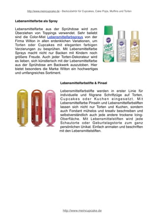 http://www.meincupcake.de - Backzubehör für Cupcakes, Cake Pops, Muffins und Torten 
Lebensmittelfarbe auf Öl-Basis 
Lebensmittelfarbe auf Öl-Basis eignet sich ganz 
hervorragend für Schokoladen. Geben Sie die Öl-haltige 
Lebensmittelfarbe einfach in die flüssige 
Schokoladenmasse zum Einfärben. Darüber hinaus 
lassen sich auch eingeschmolzene Candy Melts 
mithilfe der Schokoladenfarbe bequem und 
unkompliziert farbenfroh einfärben oder umfärben. 
Mit der ölhaltigen Speisefarbe lassen sich hübsche 
Glasuren für Cake Pops, Torten, Cupcakes und 
Muffins zaubern. 
Bekannt für hochwertige Lebensmittelfarbe auf Öl- 
Basis ist die Marke Wilton sowie Squires Kitchen. 
Lebensmittelfarbe als Paste 
Die Verwendungsmöglichkeiten von Lebensmittelfarbe 
Pasten sind beim Backen vielfältig, denn durch die 
bunten Farben erhalten z. B. Torten, Kuchen oder 
Cupcakes ein faszinierendes Aussehen, sodass jeder 
z um Zu g r e i f e n a n imi e r t wi r d . Mi t b u n t e r 
Lebensmittelfarbe als Paste lässt sich aus jeder 
Geburtstagstorte oder auch Hochzeitstorte ein 
einzigartiges Kunstwerk machen. Speziell die Icing 
Colors Lebensmittelfarbpasten sind hervorragend für 
das Einfärben von Fondant und Blütenpaste zur 
Tortendekoration geeignet. 
Lebensmittelfarbe in Pulverform 
Lebensmittelfarbpulver sind ideal, um Torten 
künstlerisch zu gestalten und eine einzigartige Note zu 
verleihen. Lebensmittelfarbpulver kommt im Bereich 
der Tortendekoration vor allem dann zum Einsatz, 
wenn es darum geht, besondere Akzente zu setzen. 
So kann die Lebensmittelfarbe in Pulverform genutzt 
werden, um Blüten und Blätter aus Blütenpaste 
kunstvoll zu verzieren. Lebensmittelfarbenpulver lässt 
sich mithilfe eines Pinsels sehr fein dosieren. 
http://www.meincupcake.de 
 