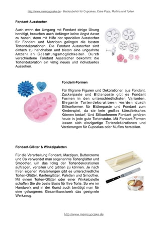 http://www.meincupcake.de - Backzubehör für Cupcakes, Cake Pops, Muffins und Torten 
Kreative Tortendekoration 
Beim Backen gehört kreative Tortendeko einfach mit dazu. Jede Torte soll möglichst 
individuell und ein Unikat sein. Abwechslung ist bei der Tortendeko daher gefragt. 
Denn schließlich gibt es unzählige Anlässe, zu denen man eine besondere 
Tortendekoration präsentieren möchte. 
Blumendekoration 
Blumendekorationen jeglicher Art zählen zu den 
absoluten Klassikern unter den Tortenverzierungen. 
Kaum eine Hochzeitstorte oder Geburtstagstorte, 
die nicht mit hübschen Zuckerblumen oder 
Fondantblumen verziert i s t . Und obwohl 
Blumendeko für Torten zunächst sehr schwierig in 
der Herstellung erscheint, so kann mit Blumenkegel 
und Blütenpollen das Ganze doch recht einfach 
gestaltet werden. 
Blumennägel 
Professionelle Torten werden gerne mit Blumen 
verziert. Wer keine Blumen aus Zuckerpaste 
anfertigen und lieber Blumen mit dem Spritzbeutel 
aufspritzen möchte, der verwendet sogenannte 
Blumennägel aus Kunststoff oder Metall. Auf einem 
Blumennagel können prächtige Blumen aus 
Buttercreme und Co. gespritzt werden. Je nach 
verwendeter Creme, können die ausgehärteten 
Blumen anschließend von den Blumennägeln 
heruntergenommen und auf die Torte aufgesetzt 
werden. 
http://www.meincupcake.de 
 