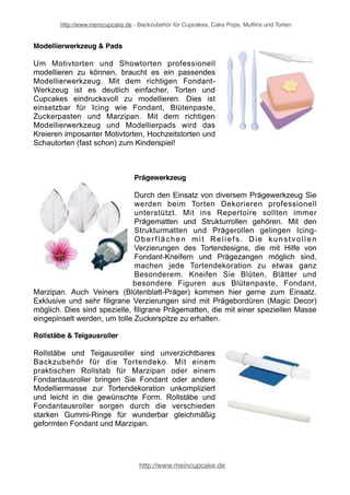 http://www.meincupcake.de - Backzubehör für Cupcakes, Cake Pops, Muffins und Torten 
Fondant-Ausstecher 
Auch wenn der Umgang mit Fondant einige Übung 
benötigt, brauchen auch Anfänger keine Angst davor 
zu haben, denn mit Hilfe der speziellen Ausstecher 
für Fondant und Marzipan gelingen die besten 
Tortendekorationen. Die Fondant Ausstecher sind 
einfach zu handhaben und bieten eine ungeahnte 
Anzahl an Gestaltungsmöglichkeiten. Durch 
verschiedene Fondant Ausstecher bekommt die 
Tortendekoration ein völlig neues und individuelles 
Aussehen. 
Fondant-Formen 
Für filigrane Figuren und Dekorationen aus Fondant, 
Zuckerpaste und Blütenpaste gibt es Fondant 
Formen in den unterschiedlichsten Varianten. 
Elegante Tortendekorationen werden durch 
Silikonformen für Blütenpaste und Fondant zum 
Kinderspiel, da sie kein großes künstlerisches 
Können bedarf. Und Silikonformen Fondant gehören 
heute in jede gute Tortenstube. Mit Fondant-Formen 
lassen sich einzigartige Tortendekorationen und 
Verzierungen für Cupcakes oder Muffins herstellen. 
Fondant-Glätter & Winkelpaletten 
Für die Verarbeitung Fondant, Marzipan, Buttercreme 
und Co verwendet man sogenannte Tortenglätter und 
Smoother, um das Icing der Tortendekorationen 
auftragen, verteilen und glätten zu können. Je nach 
Ihren eigenen Vorstellungen gibt es unterschiedliche 
Torten-Glätter, Kantenglätter, Paletten und Smoother. 
Mit einem Torten-Glätter oder einer Winkelpalette 
schaffen Sie die beste Basis für Ihre Torte. So wie im 
Handwerk und in der Kunst auch benötigt man für 
eine gelungenes Gesamtkunstwerk das geeignete 
Werkzeug. 
http://www.meincupcake.de 
 