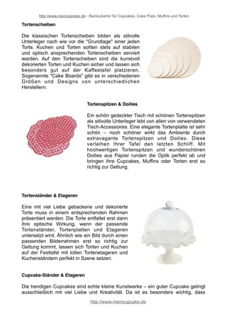 http://www.meincupcake.de - Backzubehör für Cupcakes, Cake Pops, Muffins und Torten 
Tortenfiguren & Tortensäulen 
Das krönende Highlight auf einer Geburtstagstorte 
oder Hochzeitstorte sind Tortensäulen und 
Tortenfiguren, die zum Teil über Jahre zur Erinnerung 
an diesen schönen Tag aufgehoben werden. 
Tortenfiguren gibt es als modellierte Figur aus nicht 
essbarem Material, wie beispielsweise FIMO oder 
auch als zuckersüße Dekofigur für die Torte, die zum 
Beispiel aus Fondant oder Marzipan besteht. 
Tortenkerzen 
Spezielle Tortenkerzen ergänzen die übrige 
Tortendekoration und geben den Torten und Kuchen 
etwas Zauberhaftes. Ob zum Geburtstag mit 
einzelnen Geburtstagskerzen oder mit Zahlenkerzen 
dargestellt werden oder auf einer Hochzeitstorte 
einfach das Märchenhafte mit den Tortenkerzen 
unterstrichen werden soll: Tortenkerzen gehören zu 
einer schönen Tortendekoration dazu und vor allem 
Tortenkerzen für Geburtstagstorten sind geradezu ein 
Muss - nicht nur für Kindergeburtstage. 
Tortenmesser & Tortenschneider 
Kaum e i n e m We r k z e u g w i r d s o w e n i g 
Aufmerksamkeit geschenkt, wie einem Tortenmesser 
oder professionellem Tortenschneider. Die 
Tortenmesser kommen nicht erst beim Schneiden 
von Torten und Kuchen zum Einsatz, sondern bereits 
beim Modellieren und Torten Dekorieren. Mit 
speziellen Tortenschneidern (Cake Leveler) werden 
Torten geebnet oder in einzelne Schichten (Levels) 
geschnitten. 
http://www.meincupcake.de 
 