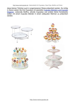 http://www.meincupcake.de - Backzubehör für Cupcakes, Cake Pops, Muffins und Torten 
Tortenscheiben 
Die klassischen Tortenscheiben bilden als stilvolle 
Unterleger nach wie vor die "Grundlage" einer jeden 
Torte. Kuchen und Torten sollten stets auf stabilen 
und optisch ansprechenden Tortenscheiben serviert 
werden. Auf den Tortenscheiben sind die kunstvoll 
dekorierten Torten und Kuchen sicher und lassen sich 
besonders gut auf der Kaffeetafel platzieren. 
Sogenannte "Cake Boards" gibt es in verschiedenen 
Größen und Designs von unterschiedlichen 
Herstellern. 
Tortenspitzen & Doilies 
Ein schön gedeckter Tisch mit schönen Tortenspitzen 
als stilvolle Unterleger lebt von allen von verwendeten 
Tisch-Accessoires. Eine elegante Tortenplatte ist sehr 
schön – noch schöner wirkt das Ambiente durch 
extravagante Tortenspitzen und Doilies. Diese 
verleihen Ihrer Tafel den letzten Schliff. Mit 
hochwertigen Tortenspitzen und wunderschönen 
Doilies aus Papier runden die Optik perfekt ab und 
bringen Ihre Cupcakes, Muffins oder Torten erst so 
richtig zur Geltung. 
Tortenständer & Etageren 
Eine mit viel Liebe gebackene und dekorierte 
Torte muss in einem entsprechenden Rahmen 
präsentiert werden. Die Torte entfaltet erst dann 
ihre optische Wirkung, wenn der passende 
Tortenständer, Tortenplatten und Etageren 
untersetzt wird. Ähnlich wie ein Bild durch einen 
passenden Bilderrahmen erst so richtig zur 
Geltung kommt, lassen sich Torten und Kuchen 
auf der Festtafel mit tollen Tortenetageren und 
Kuchenständern perfekt in Szene setzen. 
Cupcake-Ständer & Etageren 
Die trendigen Cupcakes sind echte kleine Kunstwerke – ein guter Cupcake gelingt 
ausschließlich mit viel Liebe und Kreativität. Da ist es besonders wichtig, dass 
http://www.meincupcake.de 
 