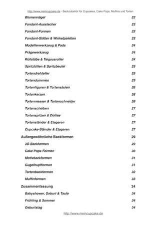 http://www.meincupcake.de - Backzubehör für Cupcakes, Cake Pops, Muffins und Torten 
Lebensmittelfarbstifte & Pinsel! 22 
Kreative Tortendekoration! 23 
Blumendekoration! 23 
Blumennägel! 23 
Fondant-Ausstecher! 24 
Fondant-Formen! 24 
Fondant-Glätter & Winkelpaletten! 24 
Modellierwerkzeug & Pads! 25 
Prägewerkzeug! 25 
Rollstäbe & Teigausroller! 25 
Spritztüllen & Spritzbeutel! 26 
Tortendrehteller! 26 
Tortendummies! 26 
Tortenfiguren & Tortensäulen! 27 
Tortenkerzen! 27 
Tortenmesser & Tortenschneider! 27 
Tortenscheiben! 28 
Tortenspitzen & Doilies! 28 
Tortenständer & Etageren! 28 
Cupcake-Ständer & Etageren! 28 
Außergewöhnliche Backformen! 30 
3D-Backformen! 30 
Cake Pops Formen! 31 
Motivbackformen! 32 
Gugelhupfformen! 32 
Tortenbackformen! 33 
Muffinformen! 34 
Für (fast) jeden Anlaß! 35 
http://www.meincupcake.de 
 