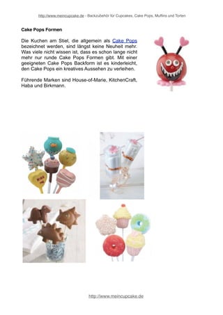 http://www.meincupcake.de - Backzubehör für Cupcakes, Cake Pops, Muffins und Torten 
Außergewöhnliche Backformen 
Das nächste Fest steht vor der Tür und Sie möchten eine süße Leckerei 
vorbereiten – kein Problem wenn sich in der Küche das richtige Backzubehör 
befindet. Backformen und Backbleche sind natürlich essentiell, denn ohne sie 
gelingt das beste Rezept nicht. 
Neben den alt bekannten Kranz-, Kasten- und Rundbackformen gibt es jede Menge 
außergewöhnlicher Backformen, die Ihrer Torte bzw. Ihrem Kuchen einen völlig 
einzigartigen Look verpassen. Ob eine 3D Backform im High Heel Design, als 
Pokal, in „Hasenform“, in „Buchform“, als Blumenbouquet, als Fussball, 
Schmetterling, Auto, Gebirge, Dorf usw. ... das Angebot ist mittlerweile riesig und 
bietet nahezu für jeden Anlass die passende Form. 
3D-Backformen 
Sehr beliebt - und nicht nur bei Kindern - sind die 
sogenannten 3D-Backformen. Mit 3D Backformen 
können Sie Ihre Kuchen und Torten richtig zum 
Leben e r w e c k e n . N i c h t n u r f ü r e i n e n 
Kindergeburtstag ist süßes Gebäck aus der 3D-Backform 
eine richtig tolle Überraschung. Die 
eindrucksvollen 3D-Backformen gefallen Jung und 
Alt. 
http://www.meincupcake.de 
 