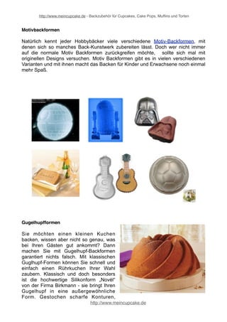 http://www.meincupcake.de - Backzubehör für Cupcakes, Cake Pops, Muffins und Torten 
Cake Pops Formen 
Die Kuchen am Stiel, die allgemein als Cake Pops 
bezeichnet werden, sind längst keine Neuheit mehr. 
Was viele nicht wissen ist, dass es schon lange nicht 
mehr nur runde Cake Pops Formen gibt. Mit einer 
geeigneten Cake Pops Backform ist es kinderleicht, 
den Cake Pops ein kreatives Aussehen zu verleihen. 
Führende Marken sind House-of-Marie, KitchenCraft, 
Haba und Birkmann. 
http://www.meincupcake.de 
 