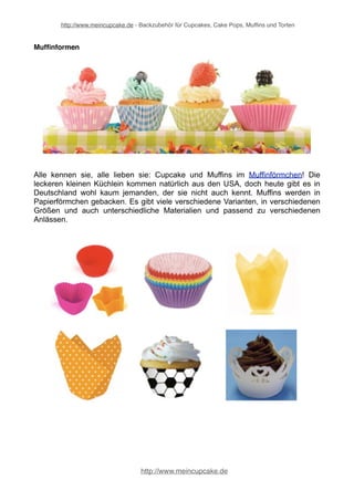 http://www.meincupcake.de - Backzubehör für Cupcakes, Cake Pops, Muffins und Torten 
leichtes Lösen aus der Form und einfaches Reinigen machen das Arbeiten mit der 
Backform zu einem Vergnügen! Ein Google-Hupf mal anders :-) 
Tortenbackformen 
Die nützlichen Tortenbackformen dürfen in keiner "Tortenwerkstatt" fehlen. Steht ein 
großes Fest an, zum Beispiel eine Hochzeit, ein großer Geburtstag oder etwa ein 
Jubiläum muss natürlich eine Torte her. Mit schönen Tortendekorationen kann man 
die Torte noch dekorieren und dann wird sie der Stolz des ganzen Dessertbuffets. 
Tortenbackformen und Tortenringe gibt es in vielen verschiedenen Formen und 
Größen, für jeden Anlass also genau die richtige Tortenbackform. 
http://www.meincupcake.de 
 