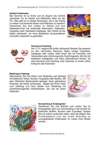 http://www.meincupcake.de - Backzubehör für Cupcakes, Cake Pops, Muffins und Torten 
Für (fast) jeden Anlaß 
Für besondere Anlässe wie Geburtstage, Jubiläen, Taufen, Hochzeit und andere 
Feierlichkeiten finden Sie in unserem Onlineshop jede Menge Anregungen und 
Ideen, um individuelle Köstlichkeiten zu backen, die zum jeweiligen Anlass passen. 
Lassen Sie sich von den vielen Möglichkeiten und Ideen inspirieren und sorgen Sie 
so für ein Geschmackserlebnis, das gleichzeitig ein besonderer Hingucker ist! Von 
der Tortendekoration über sämtliches Zubehör zum Backen 
Babyshower, Geburt & Taufe 
Mit einer Baby Shower Party kommt die Vorfreude auf 
den bevorstehenden Nachwuchs bei werdenden 
Müttern mit selbst Gebackenen auf Hochtouren. Nach 
der Vorfreude kommt dann endlich die Geburt des 
neuen Erdenbürgers. Und spätestens zur Geburt und 
Taufe werden Freunde und Verwandte um die Wette 
backen. Je raffinierter, desto besser. Das Auge isst 
mit: So trumpfen Sie auf mit exklusiven Babyshower 
Partys und einmaligen Geburt- und Tauffeiern. 
Frühling & Sommer 
Die schönen Jahreszeiten wie Frühling und Sommer 
sind genau die richtigen Zeiten, um zu backen und 
stilvolle Partys und andere Feste unter freiem Himmel 
zu feiern. Und was bei keinem Fest fehlen darf, sind 
natürlich leckere Naschereien in der Form von Torten, 
Kuchen, Cupcakes, Muffins oder auch Cake Pops. 
Backen im Frühling und Sommer: Mit dem richtigen 
Backzubehör tolle Backwerke zaubern für Feste unter 
freiem Himmel. Bringen Sie Süßes auf die Teller bei 
der nächsten Gartynparty! 
Geburtstag 
Kreative Torten, Kuchen, Cupcakes und Muffins 
sorgen dafür, dass die nächste Geburtstagsfeier zu 
einem unvergleichlichen Fest wird. Mit hochwertigem 
Zubehör backen Sie zum Geburtstag fantastische 
Köstlichkeiten, die sowohl das Geburtstagskind als 
auch die Gäste verzücken. Neben einer großen 
Auswahl an Backzubehör finden Sie auch 
wunderschöne Artikel zur Partydekoration. So wird 
der nächste Geburtstag zu einem anspruchsvollen 
Erlebnis. 
http://www.meincupcake.de 
 