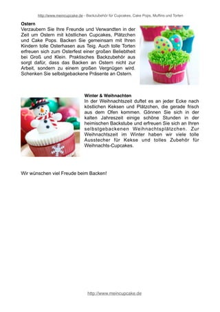 http://www.meincupcake.de - Backzubehör für Cupcakes, Cake Pops, Muffins und Torten 
Herbst & Halloween 
Der Sommer ist zu Ende und es beginnt die kühlere 
Jahreszeit. Es ist Herbst und Halloween steht vor der 
Tür. Was gibt es im Herbst Schöneres, als in der Küche 
zu stehen und herrliche Kekse und Plätzchen zu backen? 
Verwöhnen Sie Ihre Lieben im Herbst und zum 
Halloween-Fest mit aufwendig dekorierten Halloween- 
Cupcakes oder Halloween-Cakepops. Der Herbst ist die 
ideale Jahreszeit, um neue Backideen auszuprobieren 
und süße Leckereien zu genießen. 
Karneval & Fasching 
Am 11.11. beginnt die fünfte Jahreszeit! Backen Sie passend 
zu den närrischen Karneval Tagen lustige Cupcakes, 
Cakepops oder Lollies. Oder feiern Sie mit Freunden und 
Verwandten eine stimmungsvolle Faschingsparty, die Sie mit 
köstlichen Süßigkeiten und tollen Dekorationen krönen. So 
wird Karneval und Fasching unter Garantie zu einem vollen 
Erfolg für alle Feiernden! 
Muttertag & Vatertag 
Überraschen Sie Ihre Eltern zum Muttertag und Vatertag 
mit köstlichen Torten, Kuchen, Cupcakes oder Muffins. Mit 
dem hilfreichen Backzubehör gelingen Ihnen gebackene 
Präsente, die lecker schmecken. Zeigen Sie Ihrem Vater 
zum Vatertag und Ihrer Mutter zum Muttertag mit 
aufsehenerregenden Köstlichkeiten, wie viel sie Ihnen 
bedeuten! 
Schulanfang & Kindergarten 
Verwöhnen Sie Ihre Kleinen zum ersten Tag im 
Kindergarten oder zum Schulanfang in der Schule mit 
köstlichen Muffins, Kuchen oder Cupcakes. Sorgen 
Sie mit süßen Leckereien dafür, dass der Beginn des 
Kindergartens und der erste Schultag zu 
unvergesslichen Erlebnissen im Leben Ihrer Kinder 
werden. 
http://www.meincupcake.de 
 