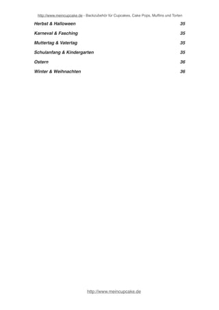 http://www.meincupcake.de - Backzubehör für Cupcakes, Cake Pops, Muffins und Torten 
Babyshower, Geburt & Taufe! 35 
Frühling & Sommer! 35 
Geburtstag! 35 
Herbst & Halloween! 36 
Karneval & Fasching! 36 
Muttertag & Vatertag! 36 
Schulanfang & Kindergarten! 36 
Ostern! 37 
Winter & Weihnachten! 37 
http://www.meincupcake.de 
 