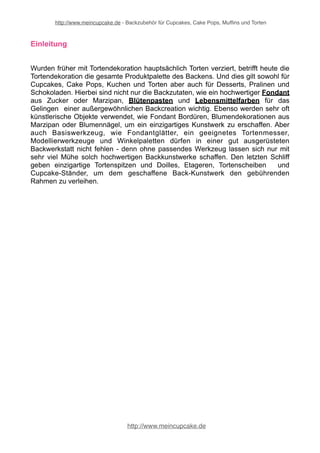 http://www.meincupcake.de - Backzubehör für Cupcakes, Cake Pops, Muffins und Torten 
Einleitung 
Wurden früher mit Tortendekoration hauptsächlich Torten verziert, betrifft heute die 
Tortendekoration die gesamte Produktpalette des Backens. Und dies gilt sowohl für 
Cupcakes, Cake Pops, Kuchen und Torten aber auch für Desserts, Pralinen und 
Schokoladen. Hierbei sind nicht nur die Backzutaten, wie ein hochwertiger Fondant 
aus Zucker oder Marzipan, Blütenpasten und Lebensmittelfarben für das 
Gelingen einer außergewöhnlichen Backcreation wichtig. Ebenso werden sehr oft 
künstlerische Objekte verwendet, wie Fondant Bordüren, Blumendekorationen aus 
Marzipan oder Blumennägel, um ein einzigartiges Kunstwerk zu erschaffen. Aber 
auch Basiswerkzeug, wie Fondantglätter, ein geeignetes Tortenmesser, 
Modellierwerkzeuge und Winkelpaletten dürfen in einer gut ausgerüsteten 
Backwerkstatt nicht fehlen - denn ohne passendes Werkzeug lassen sich nur mit 
sehr viel Mühe solch hochwertigen Backkunstwerke schaffen. Den letzten Schliff 
geben einzigartige Tortenspitzen und Doilles, Etageren, Tortenscheiben und 
Cupcake-Ständer, um dem geschaffene Back-Kunstwerk den gebührenden 
Rahmen zu verleihen. 
http://www.meincupcake.de 
 