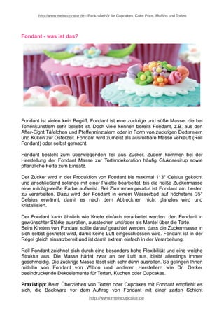 http://www.meincupcake.de - Backzubehör für Cupcakes, Cake Pops, Muffins und Torten 
Fondant - was ist das? 
Fondant ist vielen kein Begriff. Fondant ist eine zuckrige und süße Masse, die bei 
Tortenkünstlern sehr beliebt ist. Doch viele kennen bereits Fondant, z.B. aus den 
After-Eight Täfelchen und Pfefferminztalern oder in Form von zuckrigen Dottereiern 
und Küken zur Osterzeit. Fondant wird zumeist als ausrollbare Masse verkauft (Roll 
Fondant) oder selbst gemacht. 
Fondant besteht zum überwiegenden Teil aus Zucker. Zudem kommen bei der 
Herstellung der Fondant Masse zur Tortendekoration häufig Glukosesirup sowie 
pflanzliche Fette zum Einsatz. 
Der Zucker wird in der Produktion von Fondant bis maximal 113° Celsius gekocht 
und anschließend solange mit einer Palette bearbeitet, bis die heiße Zuckermasse 
eine milchig-weiße Farbe aufweist. Bei Zimmertemperatur ist Fondant am besten 
zu verarbeiten. Dazu wird der Fondant in einem Wasserbad auf höchstens 35° 
Celsius erwärmt, damit es nach dem Abtrocknen nicht glanzlos wird und 
kristallisiert. 
Der Fondant kann ähnlich wie Knete einfach verarbeitet werden: den Fondant in 
gewünschter Stärke ausrollen, ausstechen und/oder als Mantel über die Torte. 
Beim Kneten von Fondant sollte darauf geachtet werden, dass die Zuckermasse in 
sich selbst geknetet wird, damit keine Luft eingeschlossen wird. Fondant ist in der 
Regel gleich einsatzbereit und ist damit extrem einfach in der Verarbeitung. 
Roll-Fondant zeichnet sich durch eine besonders hohe Flexibilität und eine weiche 
Struktur aus. Die Masse härtet zwar an der Luft aus, bleibt allerdings immer 
geschmeidig. Die zuckrige Masse lässt sich sehr dünn ausrollen. So gelingen Ihnen 
mithilfe von Fondant von Wilton und anderen Herstellern wie Dr. Oetker 
beeindruckende Dekoelemente für Torten, Kuchen oder Cupcakes. 
Praxistipp: Beim Überziehen von Torten oder Cupcakes mit Fondant empfiehlt es 
sich, die Backware vor dem Auftrag von Fondant mit einer zarten Schicht 
http://www.meincupcake.de 
 