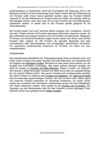 http://www.meincupcake.de - Backzubehör für Cupcakes, Cake Pops, Muffins und Torten 
Aprikosenglasur zu bestreichen, damit die Feuchtigkeit des Überzugs nicht in die 
Backware einzieht und die Zuckermasse ihren Glanz verliert. Bei der Aufbewahrung 
von Fondant sollte immer darauf geachtet werden, dass der Fondant luftdicht 
verpackt ist. Da die Haltbarkeit von Fondant etwa ein halbes Jahr beträgt, sollte es 
kühl gelagert werden, kann aber auch für ein paar Wochen bei Zimmertemperatur 
aufbewahrt werden. In dieser Zeit ist der Fondant perfekt geeignet für die 
Tortendekoration. 
Mit Fondant lassen sich auch herrliche Motive erstellen bzw. modellieren. Ähnlich 
wie beim Töpfern können mit Fondant gelungene Motivtorten dekoriert werden. Es 
gibt mittlerweile eine riesige Fanbasis rund um Fondant und Motivtorten. Magazine, 
TV-Shows und berühmte Konditoren zeigen immer wieder auf's Neue, was mit Roll 
Fondant alles möglich ist. Mit Fondant als spezielle Backzutat wird jede 
Hochzeitstorte oder Geburtstagstore zum einzigartigen, persönlichen Kunstwerk. 
Für besonders professionelle Ansprüche ist Fondant von Satin Ice sehr 
empfehlenswert. 
http://www.meincupcake.de 
 