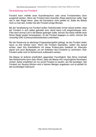 http://www.meincupcake.de - Backzubehör für Cupcakes, Cake Pops, Muffins und Torten 
Verarbeitung von Fondant 
Fondant kann mithilfe einer Ausrollmaschine oder eines Fondantrollers dünn 
ausgerollt werden. Wenn der Fondant beim Ausrollen Risse bekommen sollte, liegt 
das in aller Regel daran, dass die Konsistenz nicht perfekt ist. Sollte die Masse 
noch zu hart sein, kneten Sie den Fondant einige Minuten. 
Bei der Verarbeitung von Fondant sollten Tortenkünstler immer darauf achten, dass 
der Fondant in sich selbst geknetet wird, damit keine Luft eingeschlossen wird. 
Falls doch einmal Luft in die Masse gelangen sollte, können Sie diese mithilfe einer 
feinen Nadel wieder herauslassen. Ist der Fondant dagegen zu weich, können Sie 
vorsichtig CMC (Carboxymethylcellulose) unterheben. 
Bei der Dosierung ist allerdings Fingerspitzengefühl gefragt, da der Fondant relativ 
rasch zu fest werden kann. Wenn Sie Fondant bearbeiten, sollten Sie darauf 
achten, dass Ihre Arbeitsfläche mit etwas Puderzucker bestäubt ist. Alternativ 
eignet sich auch Backpapier, um ein Ankleben des Fondants zu verhindern. Roll- 
Fondant sollte nicht im Kühlschrank aufbewahrt werden. 
Die Masse ist äußerst empfindlich gegenüber Feuchtigkeit. Das Klima innerhalb 
des Kühlschranks kann dazu führen, dass die Masse ihre ursprüngliche Konsistenz 
verliert. Daher empfehlen wir nur soviel Fondant zu kaufen, wie Sie benötigen. Der 
Fondant von Squires Kitchen wird in kleinen Mengen angeboten und ist perfekt für 
den kurzfristigen Gebrauch. 
http://www.meincupcake.de 
 