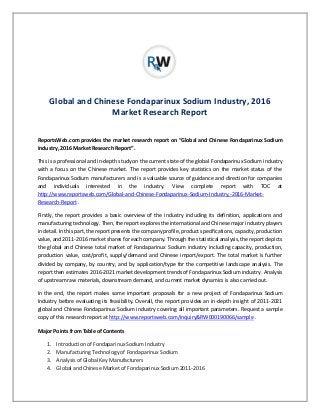 Global and Chinese Fondaparinux Sodium Industry, 2016
Market Research Report
ReportsWeb.com provides the market research report on “Global and Chinese Fondaparinux Sodium
Industry, 2016 Market Research Report”.
This is a professional and in-depth study on the current state of the global Fondaparinux Sodium industry
with a focus on the Chinese market. The report provides key statistics on the market status of the
Fondaparinux Sodium manufacturers and is a valuable source of guidance and direction for companies
and individuals interested in the industry. View complete report with TOC at
http://www.reportsweb.com/Global-and-Chinese-Fondaparinux-Sodium-Industry,-2016-Market-
Research-Report .
Firstly, the report provides a basic overview of the industry including its definition, applications and
manufacturing technology. Then, the report explores the international and Chinese major industry players
in detail. In this part, the report presents the company profile, product specifications, capacity, production
value, and 2011-2016 market shares for each company. Through the statistical analysis, the report depicts
the global and Chinese total market of Fondaparinux Sodium industry including capacity, production,
production value, cost/profit, supply/demand and Chinese import/export. The total market is further
divided by company, by country, and by application/type for the competitive landscape analysis. The
report then estimates 2016-2021 market development trends of Fondaparinux Sodium industry. Analysis
of upstream raw materials, downstream demand, and current market dynamics is also carried out.
In the end, the report makes some important proposals for a new project of Fondaparinux Sodium
Industry before evaluating its feasibility. Overall, the report provides an in-depth insight of 2011-2021
global and Chinese Fondaparinux Sodium industry covering all important parameters. Request a sample
copy of this research report at http://www.reportsweb.com/inquiry&RW000190066/sample .
Major Points from Table of Contents
1. Introduction of Fondaparinux Sodium Industry
2. Manufacturing Technology of Fondaparinux Sodium
3. Analysis of Global Key Manufacturers
4. Global and Chinese Market of Fondaparinux Sodium 2011-2016
 