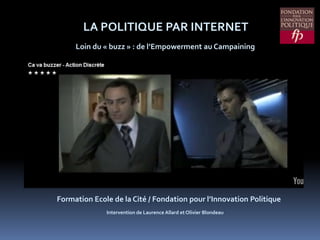 LA POLITIQUE PAR INTERNET Loin du « buzz » : de l’Empowerment au Campaining Formation Ecole de la Cité / Fondation pour l’Innovation Politique Intervention de Laurence Allard et Olivier Blondeau 