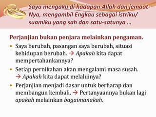Saya mengaku di hadapan Allah dan jemaat-
      Nya, mengambil Engkau sebagai istriku/
      suamiku yang sah dan satu-satunya …

Perjanjian bukan penjara melainkan pengaman.
 Saya berubah, pasangan saya berubah, situasi
  kehidupan berubah.  Apakah kita dapat
  mempertahankannya?
 Setiap pernikahan akan mengalami masa susah.
   Apakah kita dapat melaluinya?
 Perjanjian menjadi dasar untuk berharap dan
  membangun kembali.  Pertanyaannya bukan lagi
  apakah melainkan bagaimanakah.
 