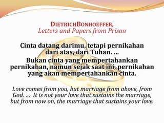 DIETRICHBONHOEFFER,
          Letters and Papers from Prison

   Cinta datang darimu, tetapi pernikahan
           dari atas, dari Tuhan. …
     Bukan cinta yang mempertahankan
pernikahan, namun sejak saat ini, pernikahan
     yang akan mempertahankan cinta.

 Love comes from you, but marriage from above, from
 God. … It is not your love that sustains the marriage,
but from now on, the marriage that sustains your love.
 