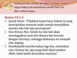 Selanjutnya sesuai dengan Firman Tuhan,
      saya hidup bersamanya mulai hari ini
      dan seterusnya, …
Matius 19:3-5
3 Jawab Yesus: “Tidakkah kamu baca, bahwa Ia yang
  menciptakan manusia sejak semula menjadikan
  mereka laki-laki dan perempuan?
4 Dan firman-Nya: Sebab itu laki-laki akan
  meninggalkan ayah dan ibunya dan bersatu
  dengan isterinya, sehingga keduanya itu menjadi
  satu daging.
5 Demikianlah mereka bukan lagi dua, melainkan
  satu. Karena itu, apa yang telah dipersatukan
  Allah, tidak boleh diceraikan manusia.”
 