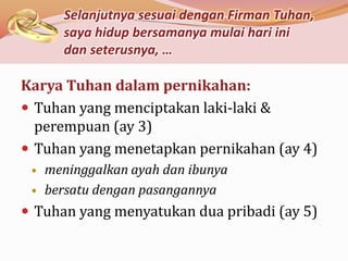 Selanjutnya sesuai dengan Firman Tuhan,
       saya hidup bersamanya mulai hari ini
       dan seterusnya, …

Karya Tuhan dalam pernikahan:
 Tuhan yang menciptakan laki-laki &
  perempuan (ay 3)
 Tuhan yang menetapkan pernikahan (ay 4)
    meninggalkan ayah dan ibunya
    bersatu dengan pasangannya
 Tuhan yang menyatukan dua pribadi (ay 5)
 