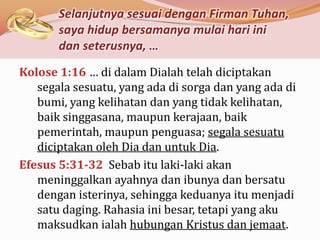 Selanjutnya sesuai dengan Firman Tuhan,
       saya hidup bersamanya mulai hari ini
       dan seterusnya, …
Kolose 1:16 … di dalam Dialah telah diciptakan
   segala sesuatu, yang ada di sorga dan yang ada di
   bumi, yang kelihatan dan yang tidak kelihatan,
   baik singgasana, maupun kerajaan, baik
   pemerintah, maupun penguasa; segala sesuatu
   diciptakan oleh Dia dan untuk Dia.
Efesus 5:31-32 Sebab itu laki-laki akan
   meninggalkan ayahnya dan ibunya dan bersatu
   dengan isterinya, sehingga keduanya itu menjadi
   satu daging. Rahasia ini besar, tetapi yang aku
   maksudkan ialah hubungan Kristus dan jemaat.
 