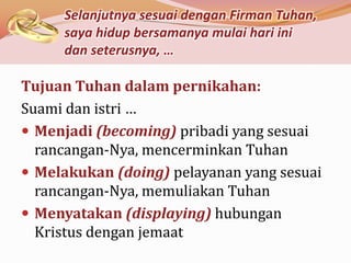 Selanjutnya sesuai dengan Firman Tuhan,
     saya hidup bersamanya mulai hari ini
     dan seterusnya, …

Tujuan Tuhan dalam pernikahan:
Suami dan istri …
 Menjadi (becoming) pribadi yang sesuai
  rancangan-Nya, mencerminkan Tuhan
 Melakukan (doing) pelayanan yang sesuai
  rancangan-Nya, memuliakan Tuhan
 Menyatakan (displaying) hubungan
  Kristus dengan jemaat
 
