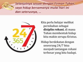 Selanjutnya sesuai dengan Firman Tuhan,
saya hidup bersamanya mulai hari ini
dan seterusnya, …


                Kita perlu belajar melihat
                  pernikahan sebagai
                  disiplin rohani, di mana
                  Tuhan membentuk hidup
                  kita makin serupa Kristus.
                Hidup berdekatan dengan
                  seseorang 24/7 bisa
                  menjadi tantangan rohani
                  terbesar yang kita hadapi.
 