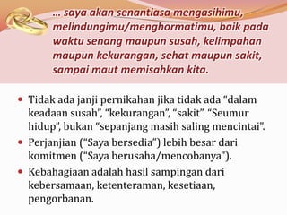 … saya akan senantiasa mengasihimu,
       melindungimu/menghormatimu, baik pada
       waktu senang maupun susah, kelimpahan
       maupun kekurangan, sehat maupun sakit,
       sampai maut memisahkan kita.

 Tidak ada janji pernikahan jika tidak ada “dalam
  keadaan susah”, “kekurangan”, “sakit”. “Seumur
  hidup”, bukan “sepanjang masih saling mencintai”.
 Perjanjian (“Saya bersedia”) lebih besar dari
  komitmen (“Saya berusaha/mencobanya”).
 Kebahagiaan adalah hasil sampingan dari
  kebersamaan, ketenteraman, kesetiaan,
  pengorbanan.
 