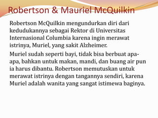 Robertson & Mauriel McQuilkin
Robertson McQuilkin mengundurkan diri dari
kedudukannya sebagai Rektor di Universitas
Internasional Columbia karena ingin merawat
istrinya, Muriel, yang sakit Alzheimer.
Muriel sudah seperti bayi, tidak bisa berbuat apa-
apa, bahkan untuk makan, mandi, dan buang air pun
ia harus dibantu. Robertson memutuskan untuk
merawat istrinya dengan tangannya sendiri, karena
Muriel adalah wanita yang sangat istimewa baginya.
 