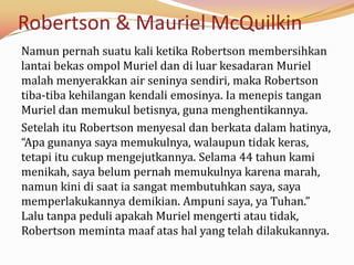 Robertson & Mauriel McQuilkin
Namun pernah suatu kali ketika Robertson membersihkan
lantai bekas ompol Muriel dan di luar kesadaran Muriel
malah menyerakkan air seninya sendiri, maka Robertson
tiba-tiba kehilangan kendali emosinya. Ia menepis tangan
Muriel dan memukul betisnya, guna menghentikannya.
Setelah itu Robertson menyesal dan berkata dalam hatinya,
“Apa gunanya saya memukulnya, walaupun tidak keras,
tetapi itu cukup mengejutkannya. Selama 44 tahun kami
menikah, saya belum pernah memukulnya karena marah,
namun kini di saat ia sangat membutuhkan saya, saya
memperlakukannya demikian. Ampuni saya, ya Tuhan.”
Lalu tanpa peduli apakah Muriel mengerti atau tidak,
Robertson meminta maaf atas hal yang telah dilakukannya.
 