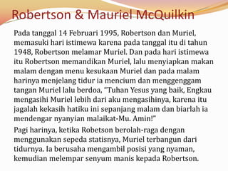 Robertson & Mauriel McQuilkin
Pada tanggal 14 Februari 1995, Robertson dan Muriel,
memasuki hari istimewa karena pada tanggal itu di tahun
1948, Robertson melamar Muriel. Dan pada hari istimewa
itu Robertson memandikan Muriel, lalu menyiapkan makan
malam dengan menu kesukaan Muriel dan pada malam
harinya menjelang tidur ia mencium dan menggenggam
tangan Muriel lalu berdoa, “Tuhan Yesus yang baik, Engkau
mengasihi Muriel lebih dari aku mengasihinya, karena itu
jagalah kekasih hatiku ini sepanjang malam dan biarlah ia
mendengar nyanyian malaikat-Mu. Amin!”
Pagi harinya, ketika Robetson berolah-raga dengan
menggunakan sepeda statisnya, Muriel terbangun dari
tidurnya. Ia berusaha mengambil posisi yang nyaman,
kemudian melempar senyum manis kepada Robertson.
 