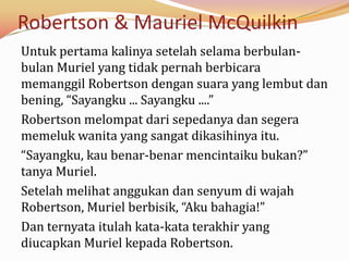 Robertson & Mauriel McQuilkin
Untuk pertama kalinya setelah selama berbulan-
bulan Muriel yang tidak pernah berbicara
memanggil Robertson dengan suara yang lembut dan
bening, “Sayangku ... Sayangku ....”
Robertson melompat dari sepedanya dan segera
memeluk wanita yang sangat dikasihinya itu.
“Sayangku, kau benar-benar mencintaiku bukan?”
tanya Muriel.
Setelah melihat anggukan dan senyum di wajah
Robertson, Muriel berbisik, “Aku bahagia!”
Dan ternyata itulah kata-kata terakhir yang
diucapkan Muriel kepada Robertson.
 