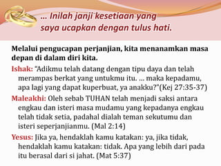 … Inilah janji kesetiaan yang
        saya ucapkan dengan tulus hati.

Melalui pengucapan perjanjian, kita menanamkan masa
depan di dalam diri kita.
Ishak: “Adikmu telah datang dengan tipu daya dan telah
  merampas berkat yang untukmu itu. … maka kepadamu,
  apa lagi yang dapat kuperbuat, ya anakku?”(Kej 27:35-37)
Maleakhi: Oleh sebab TUHAN telah menjadi saksi antara
  engkau dan isteri masa mudamu yang kepadanya engkau
  telah tidak setia, padahal dialah teman sekutumu dan
  isteri seperjanjianmu. (Mal 2:14)
Yesus: Jika ya, hendaklah kamu katakan: ya, jika tidak,
  hendaklah kamu katakan: tidak. Apa yang lebih dari pada
  itu berasal dari si jahat. (Mat 5:37)
 