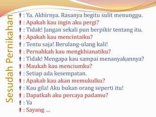 : Ya. Akhirnya. Rasanya begitu sulit menunggu.
Sesudah Pernikahan
                     : Apakah kau ingin aku pergi?
                     : Tidak! Jangan sekali pun berpikir tentang itu.
                     : Apakah kau mencintaiku?
                     : Tentu saja! Berulang-ulang kali!
                     : Pernahkah kau mengkhianatiku?
                     : Tidak! Mengapa kau sampai menanyakannya?
                     : Maukah kau menciumku?
                     : Setiap ada kesempatan.
                     : Apakah kau akan memukulku?
                     : Kau gila! Aku bukan orang seperti itu!
                     : Dapatkah aku percaya padamu?
                     : Ya
                     : Sayang …
 