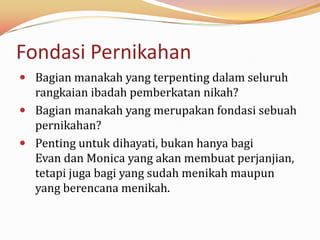 Fondasi Pernikahan
 Bagian manakah yang terpenting dalam seluruh
  rangkaian ibadah pemberkatan nikah?
 Bagian manakah yang merupakan fondasi sebuah
  pernikahan?
 Penting untuk dihayati, bukan hanya bagi
  Evan dan Monica yang akan membuat perjanjian,
  tetapi juga bagi yang sudah menikah maupun
  yang berencana menikah.
 
