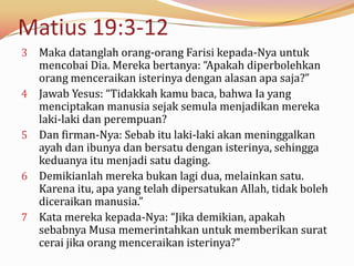 Matius 19:3-12
3   Maka datanglah orang-orang Farisi kepada-Nya untuk
    mencobai Dia. Mereka bertanya: “Apakah diperbolehkan
    orang menceraikan isterinya dengan alasan apa saja?”
4   Jawab Yesus: “Tidakkah kamu baca, bahwa Ia yang
    menciptakan manusia sejak semula menjadikan mereka
    laki-laki dan perempuan?
5   Dan firman-Nya: Sebab itu laki-laki akan meninggalkan
    ayah dan ibunya dan bersatu dengan isterinya, sehingga
    keduanya itu menjadi satu daging.
6   Demikianlah mereka bukan lagi dua, melainkan satu.
    Karena itu, apa yang telah dipersatukan Allah, tidak boleh
    diceraikan manusia.”
7   Kata mereka kepada-Nya: “Jika demikian, apakah
    sebabnya Musa memerintahkan untuk memberikan surat
    cerai jika orang menceraikan isterinya?”
 