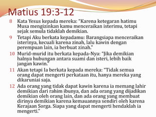 Matius 19:3-12
8    Kata Yesus kepada mereka: “Karena ketegaran hatimu
     Musa mengizinkan kamu menceraikan isterimu, tetapi
     sejak semula tidaklah demikian.
9    Tetapi Aku berkata kepadamu: Barangsiapa menceraikan
     isterinya, kecuali karena zinah, lalu kawin dengan
     perempuan lain, ia berbuat zinah.”
10   Murid-murid itu berkata kepada-Nya: “Jika demikian
     halnya hubungan antara suami dan isteri, lebih baik
     jangan kawin.”
11   Akan tetapi Ia berkata kepada mereka: “Tidak semua
     orang dapat mengerti perkataan itu, hanya mereka yang
     dikaruniai saja.
12   Ada orang yang tidak dapat kawin karena ia memang lahir
     demikian dari rahim ibunya, dan ada orang yang dijadikan
     demikian oleh orang lain, dan ada orang yang membuat
     dirinya demikian karena kemauannya sendiri oleh karena
     Kerajaan Sorga. Siapa yang dapat mengerti hendaklah ia
     mengerti.”
 
