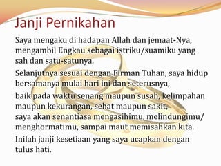 Janji Pernikahan
Saya mengaku di hadapan Allah dan jemaat-Nya,
mengambil Engkau sebagai istriku/suamiku yang
sah dan satu-satunya.
Selanjutnya sesuai dengan Firman Tuhan, saya hidup
bersamanya mulai hari ini dan seterusnya,
baik pada waktu senang maupun susah, kelimpahan
maupun kekurangan, sehat maupun sakit,
saya akan senantiasa mengasihimu, melindungimu/
menghormatimu, sampai maut memisahkan kita.
Inilah janji kesetiaan yang saya ucapkan dengan
tulus hati.
 