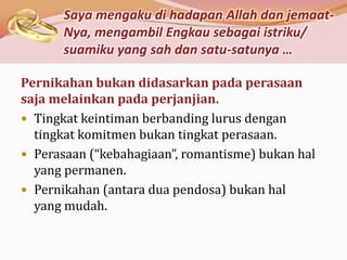 Saya mengaku di hadapan Allah dan jemaat-
      Nya, mengambil Engkau sebagai istriku/
      suamiku yang sah dan satu-satunya …

Pernikahan bukan didasarkan pada perasaan
saja melainkan pada perjanjian.
 Tingkat keintiman berbanding lurus dengan
  tingkat komitmen bukan tingkat perasaan.
 Perasaan (“kebahagiaan”, romantisme) bukan hal
  yang permanen.
 Pernikahan (antara dua pendosa) bukan hal
  yang mudah.
 
