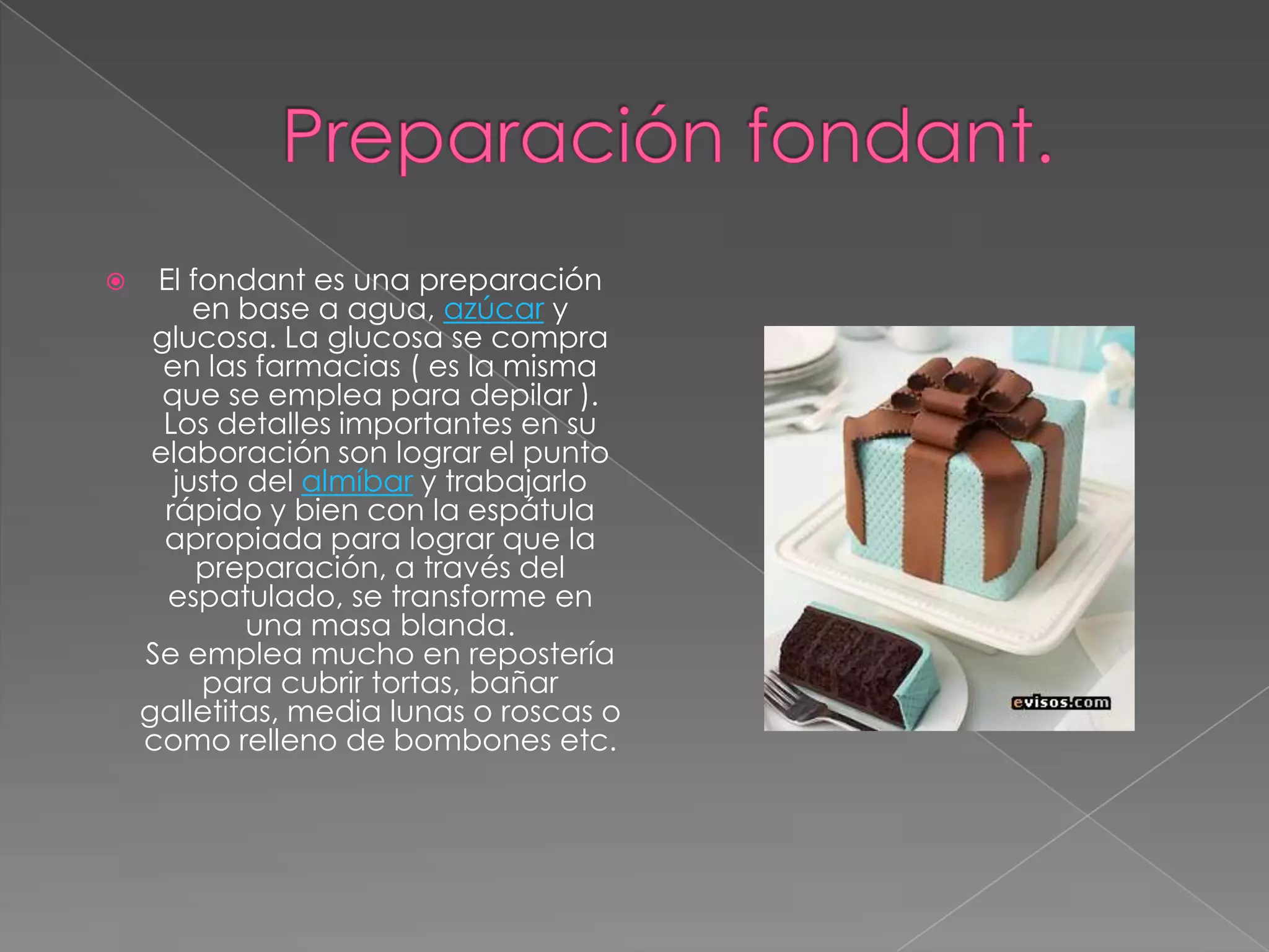    El fondant es una preparación
         en base a agua, azúcar y
     glucosa. La glucosa se compra
      en las farmacias ( es la misma
      que se emplea para depilar ).
      Los detalles importantes en su
     elaboración son lograr el punto
       justo del almíbar y trabajarlo
      rápido y bien con la espátula
      apropiada para lograr que la
         preparación, a través del
      espatulado, se transforme en
             una masa blanda.
    Se emplea mucho en repostería
          para cubrir tortas, bañar
    galletitas, media lunas o roscas o
    como relleno de bombones etc.
 