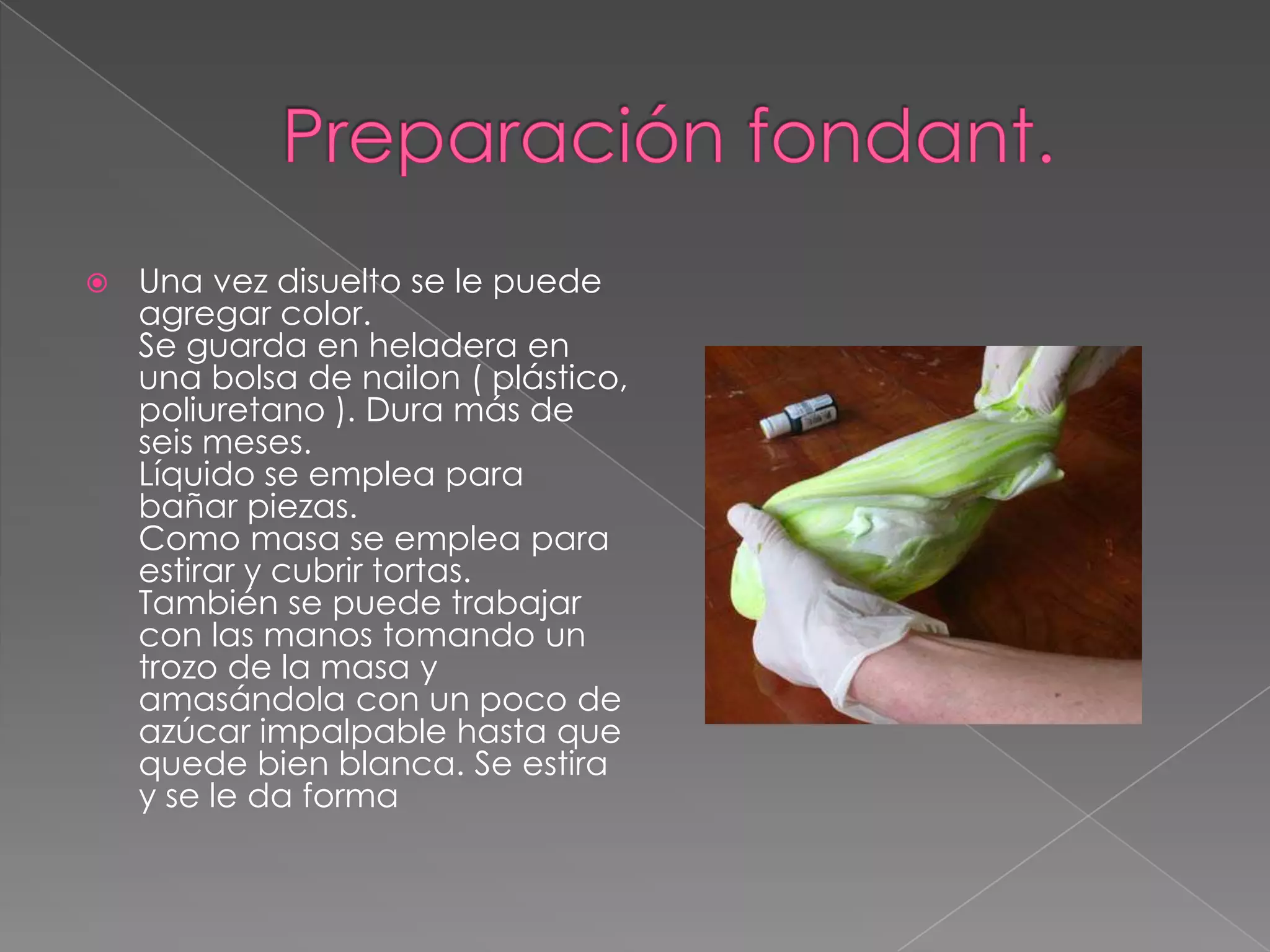    Una vez disuelto se le puede
    agregar color.
    Se guarda en heladera en
    una bolsa de nailon ( plástico,
    poliuretano ). Dura más de
    seis meses.
    Líquido se emplea para
    bañar piezas.
    Como masa se emplea para
    estirar y cubrir tortas.
    También se puede trabajar
    con las manos tomando un
    trozo de la masa y
    amasándola con un poco de
    azúcar impalpable hasta que
    quede bien blanca. Se estira
    y se le da forma
 