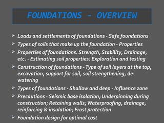 FOUNDATIONS - OVERVIEW

 Loads and settlements of foundations - Safe foundations
 Types of soils that make up the foundation - Properties
 Properties of foundations: Strength, Stability, Drainage,
    etc. - Estimating soil properties: Exploration and testing
   Construction of foundations - Type of soil layers at the top,
    excavation, support for soil, soil strengthening, de-
    watering
   Types of foundations - Shallow and deep - Influence zone
   Precautions - Seismic base isolation; Underpinning during
    construction; Retaining walls; Waterproofing, drainage,
    reinforcing & insulation; Frost protection
   Foundation design for optimal cost
 