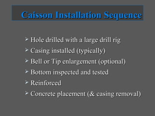 Caisson Installation Sequence

   Hole drilled with a large drill rig
   Casing installed (typically)
   Bell or Tip enlargement (optional)
   Bottom inspected and tested
   Reinforced
   Concrete placement (& casing removal)
 