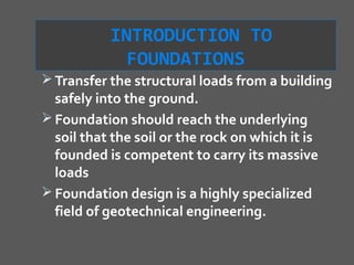 INTRODUCTION TO
             FOUNDATIONS
 Transfer the structural loads from a building
  safely into the ground.
 Foundation should reach the underlying
  soil that the soil or the rock on which it is
  founded is competent to carry its massive
  loads
 Foundation design is a highly specialized
  field of geotechnical engineering.
 