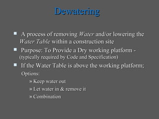 Dewatering

   A process of removing Water and/or lowering the
    Water Table within a construction site
   Purpose: To Provide a Dry working platform -
    (typically required by Code and Specification)
   If the Water Table is above the working platform;
    Options:
       » Keep water out
       » Let water in & remove it
       » Combination
 