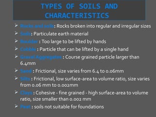TYPES OF SOILS AND
               CHARACTERISTICS
 Rocks and soils: Rocks broken into regular and irregular sizes
 Soils: Particulate earth material
 Boulder : Too large to be lifted by hands
 Cobble : Particle that can be lifted by a single hand
 Gravel Aggregates : Course grained particle larger than
    6.4mm
   Sand : Frictional, size varies from 6.4 to 0.06mm
   Silts : Frictional, low surface-area to volume ratio, size varies
    from 0.06 mm to 0.002mm
   Clays : Cohesive - fine grained - high surface-area to volume
    ratio, size smaller than 0.002 mm
   Peat : soils not suitable for foundations
 