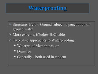 Waterproofing

   Structures Below Ground subject to penetration of
    ground water
   More extreme, if below H2O table
   Two basic approaches to Waterproofing
      Waterproof Membranes, or
      Drainage
      Generally - both used in tandem
 
