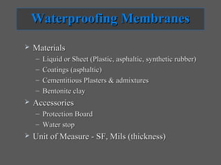 Waterproofing Membranes
   Materials
    –   Liquid or Sheet (Plastic, asphaltic, synthetic rubber)
    –   Coatings (asphaltic)
    –   Cementitious Plasters & admixtures
    –   Bentonite clay
   Accessories
    – Protection Board
    – Water stop
   Unit of Measure - SF, Mils (thickness)
 