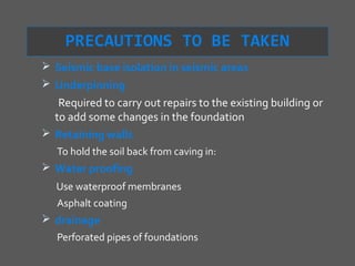 PRECAUTIONS TO BE TAKEN
 Seismic base isolation in seismic areas
 Underpinning
   Required to carry out repairs to the existing building or
  to add some changes in the foundation
 Retaining walls
   To hold the soil back from caving in:
 Water proofing
   Use waterproof membranes
   Asphalt coating
 drainage
  Perforated pipes of foundations
 