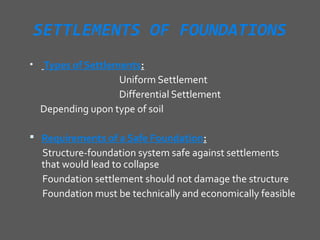 SETTLEMENTS OF FOUNDATIONS
•   Types of Settlements:
                    Uniform Settlement
                    Differential Settlement
    Depending upon type of soil

 Requirements of a Safe Foundation:
    Structure-foundation system safe against settlements
    that would lead to collapse
    Foundation settlement should not damage the structure
    Foundation must be technically and economically feasible
 