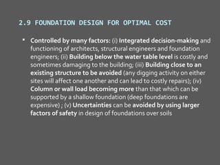 2.9 FOUNDATION DESIGN FOR OPTIMAL COST

 Controlled by many factors: (i) Integrated decision-making and
  functioning of architects, structural engineers and foundation
  engineers; (ii) Building below the water table level is costly and
  sometimes damaging to the building; (iii) Building close to an
  existing structure to be avoided (any digging activity on either
  sites will affect one another and can lead to costly repairs); (iv)
  Column or wall load becoming more than that which can be
  supported by a shallow foundation (deep foundations are
  expensive) ; (v) Uncertainties can be avoided by using larger
  factors of safety in design of foundations over soils
 