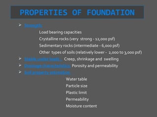PROPERTIES OF FOUNDATION
 Strength:
           Load bearing capacities
           Crystalline rocks (very strong - 12,000 psf)
           Sedimentary rocks (intermediate - 6,000 psf)
           Other types of soils (relatively lower - 2,000 to 3,000 psf)
 Stable under loads : Creep, shrinkage and swelling
 Drainage characteristics: Porosity and permeability
 Soil property estimation
                          Water table
                          Particle size
                          Plastic limit
                          Permeability
                          Moisture content
 